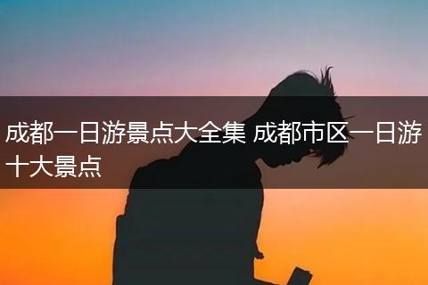 成都一日游景点大全集 成都市区一日游十大景点