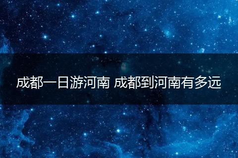 成都一日游河南 成都到河南有多远