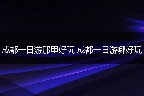 成都一日游那里好玩 成都一日游哪好玩
