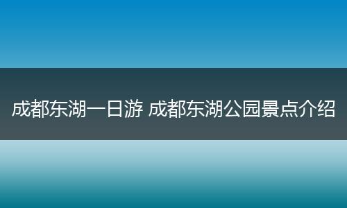 成都东湖一日游 成都东湖公园景点介绍