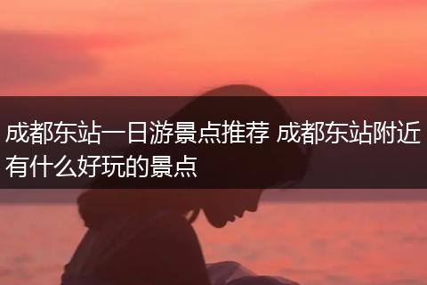 成都东站一日游景点推荐 成都东站附近有什么好玩的景点