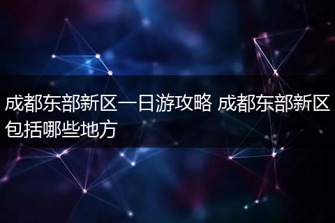 成都东部新区一日游攻略 成都东部新区包括哪些地方