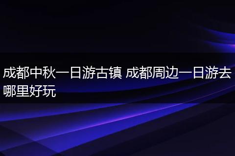 成都中秋一日游古镇 成都周边一日游去哪里好玩