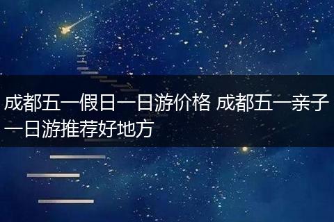 成都五一假日一日游价格 成都五一亲子一日游推荐好地方