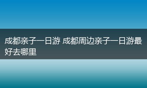 成都亲子一日游 成都周边亲子一日游最好去哪里