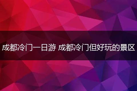 成都冷门一日游 成都冷门但好玩的景区