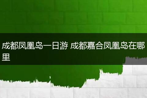 成都凤凰岛一日游 成都嘉合凤凰岛在哪里