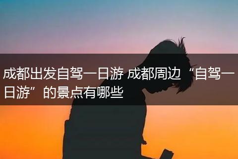 成都出发自驾一日游 成都周边“自驾一日游”的景点有哪些