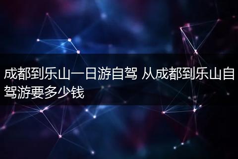 成都到乐山一日游自驾 从成都到乐山自驾游要多少钱