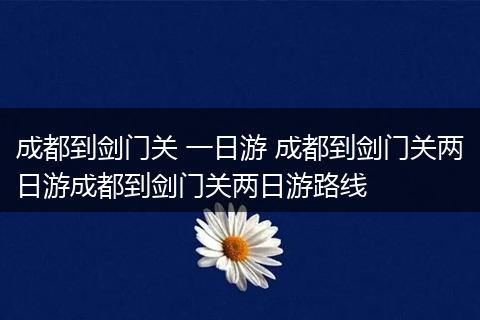 成都到剑门关 一日游 成都到剑门关两日游成都到剑门关两日游路线