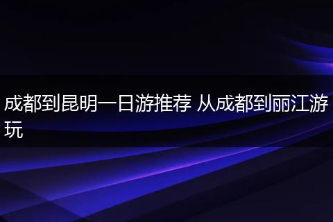 成都到昆明一日游推荐 从成都到丽江游玩