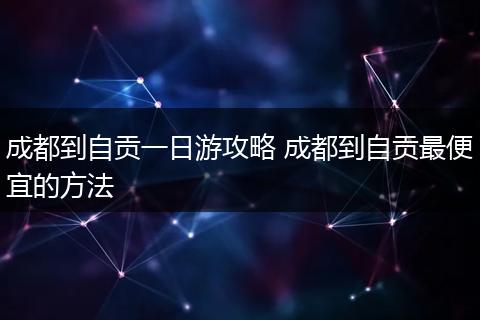 成都到自贡一日游攻略 成都到自贡最便宜的方法