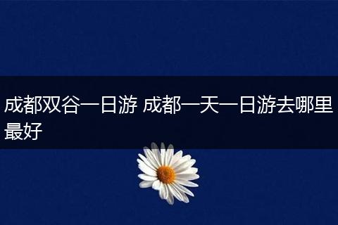 成都双谷一日游 成都一天一日游去哪里最好