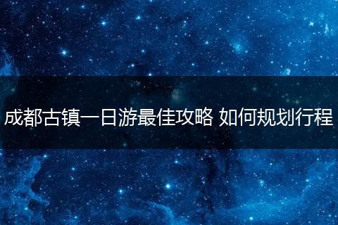 成都古镇一日游最佳攻略 如何规划行程