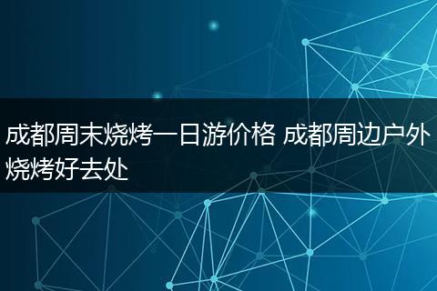 成都周末烧烤一日游价格 成都周边户外烧烤好去处
