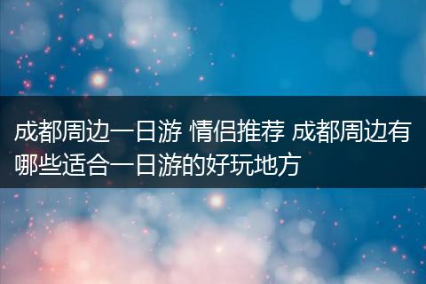 成都周边一日游 情侣推荐 成都周边有哪些适合一日游的好玩地方