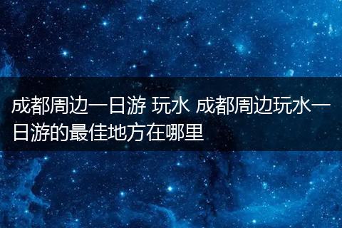 成都周边一日游 玩水 成都周边玩水一日游的最佳地方在哪里