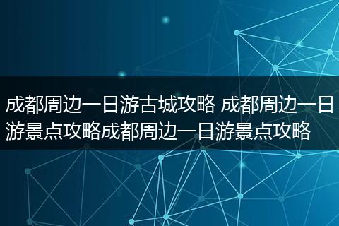 成都周边一日游古城攻略 成都周边一日游景点攻略成都周边一日游景点攻略