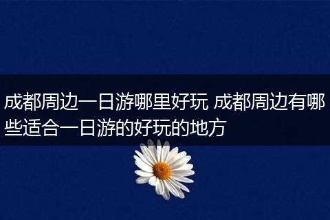 成都周边一日游哪里好玩 成都周边有哪些适合一日游的好玩的地方