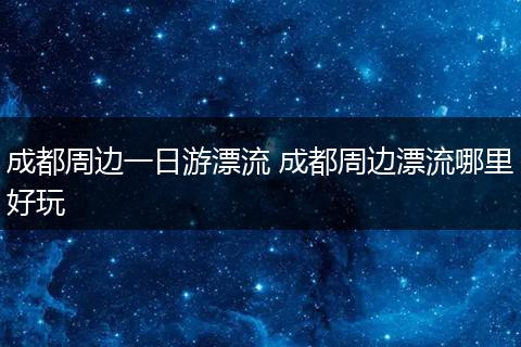 成都周边一日游漂流 成都周边漂流哪里好玩