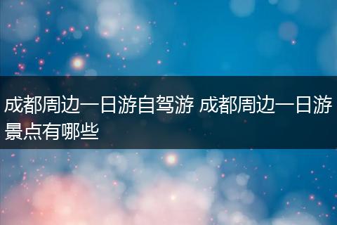 成都周边一日游自驾游 成都周边一日游景点有哪些