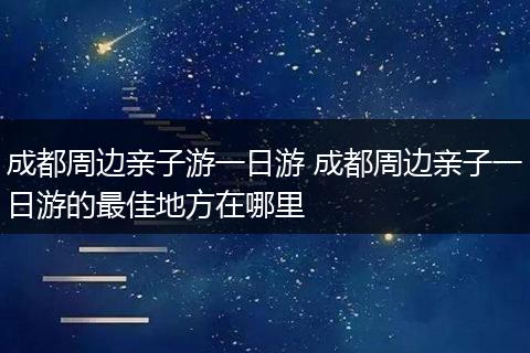 成都周边亲子游一日游 成都周边亲子一日游的最佳地方在哪里