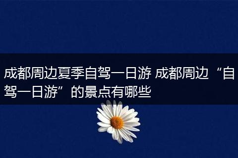 成都周边夏季自驾一日游 成都周边“自驾一日游”的景点有哪些