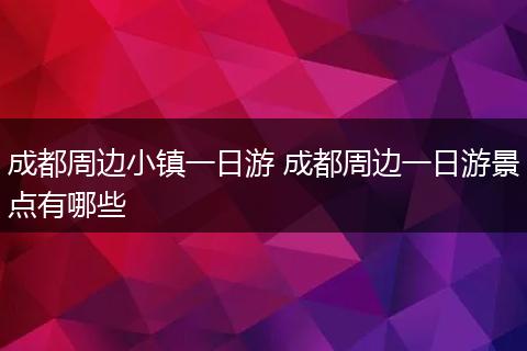 成都周边小镇一日游 成都周边一日游景点有哪些