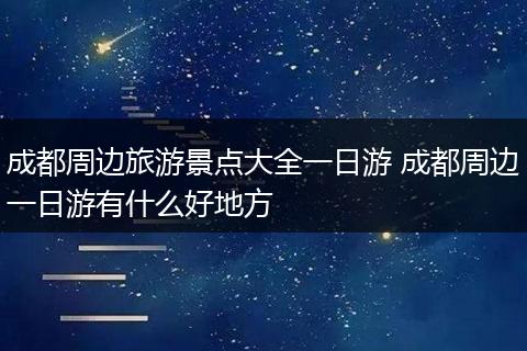 成都周边旅游景点大全一日游 成都周边一日游有什么好地方