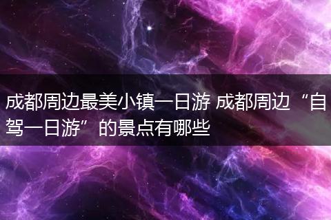 成都周边最美小镇一日游 成都周边“自驾一日游”的景点有哪些