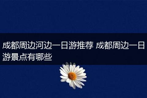 成都周边河边一日游推荐 成都周边一日游景点有哪些