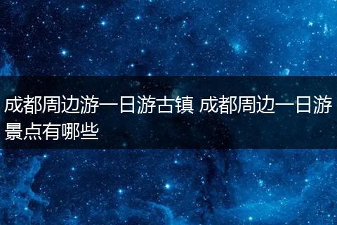 成都周边游一日游古镇 成都周边一日游景点有哪些