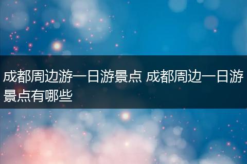 成都周边游一日游景点 成都周边一日游景点有哪些