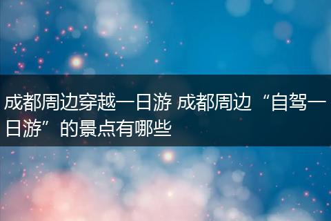 成都周边穿越一日游 成都周边“自驾一日游”的景点有哪些