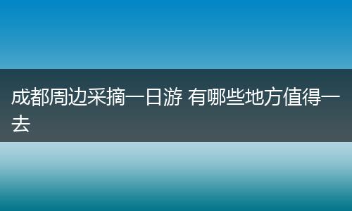 成都周边采摘一日游 有哪些地方值得一去