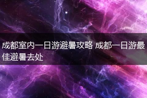 成都室内一日游避暑攻略 成都一日游最佳避暑去处