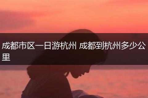 成都市区一日游杭州 成都到杭州多少公里