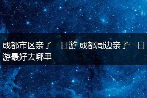 成都市区亲子一日游 成都周边亲子一日游最好去哪里
