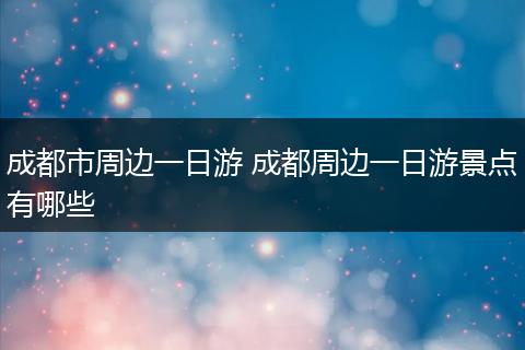成都市周边一日游 成都周边一日游景点有哪些