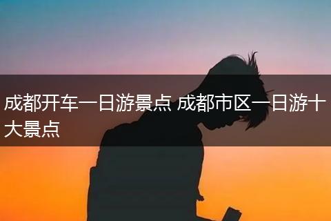 成都开车一日游景点 成都市区一日游十大景点