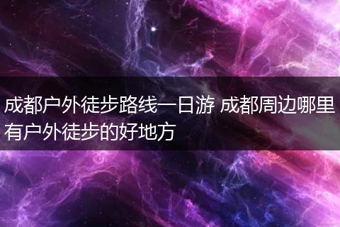 成都户外徒步路线一日游 成都周边哪里有户外徒步的好地方