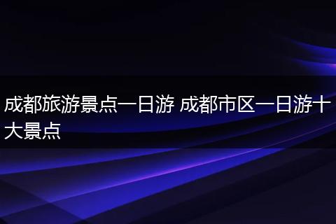 成都旅游景点一日游 成都市区一日游十大景点