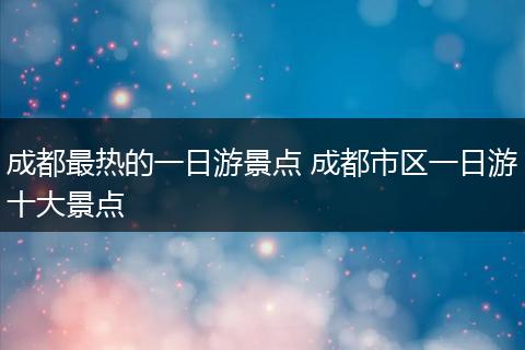 成都最热的一日游景点 成都市区一日游十大景点