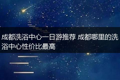 成都洗浴中心一日游推荐 成都哪里的洗浴中心性价比最高