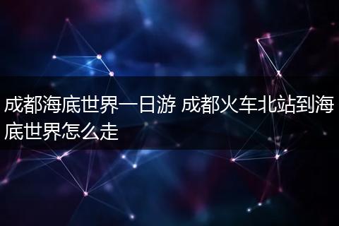 成都海底世界一日游 成都火车北站到海底世界怎么走