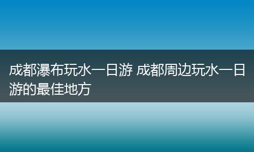 成都瀑布玩水一日游 成都周边玩水一日游的最佳地方