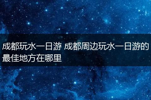 成都玩水一日游 成都周边玩水一日游的最佳地方在哪里