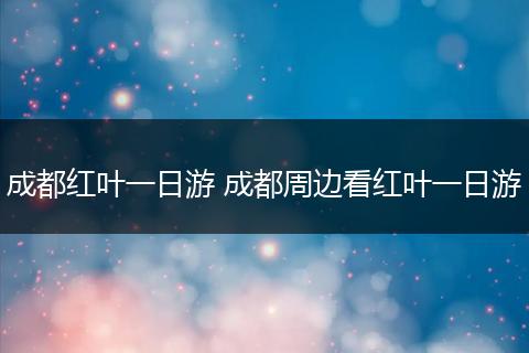 成都红叶一日游 成都周边看红叶一日游