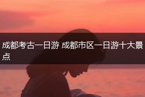 成都考古一日游 成都市区一日游十大景点