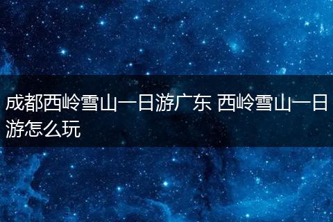 成都西岭雪山一日游广东 西岭雪山一日游怎么玩
